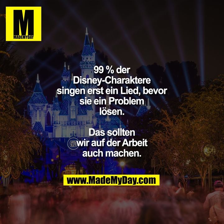 99 % der Disney-Charaktere singen erst ein Lied, bevor sie ein Problem lösen.<br />
Das sollten wir auf der Arbeit auch machen.