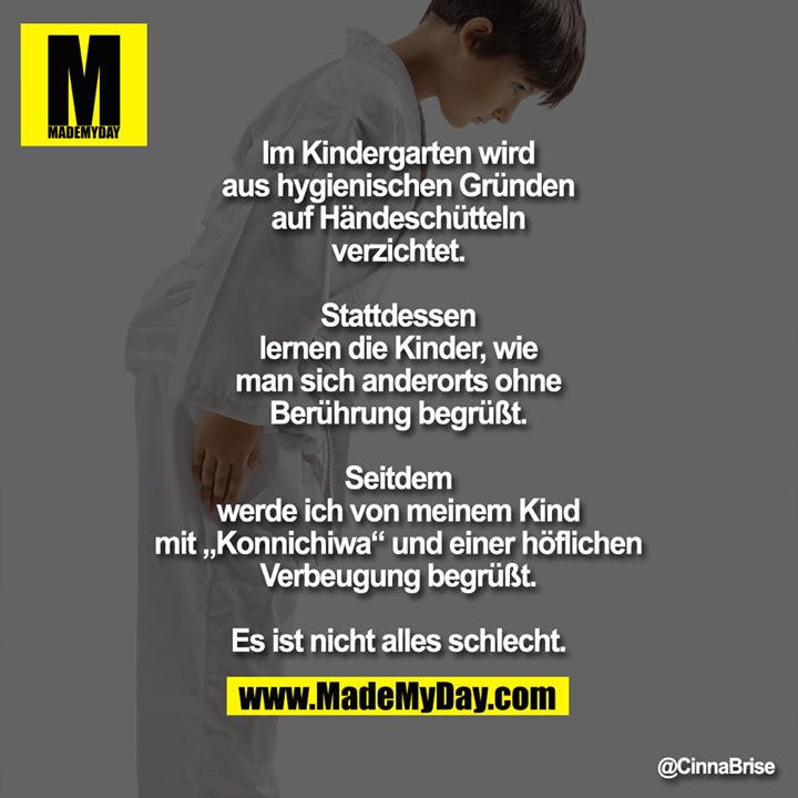 Im Kindergarten wird aus hygienischen Gründen auf Händeschütteln verzichtet.<br />
Stattdessen lernen die Kinder, wie man sich anderorts ohne Berührung begrüßt.<br />
<br />
Seitdem werde ich von meinem Kind mit „Konnichiwa“ und einer höflichen Verbeugung begrüßt.<br />
<br />
Es ist nicht alles schlecht.
