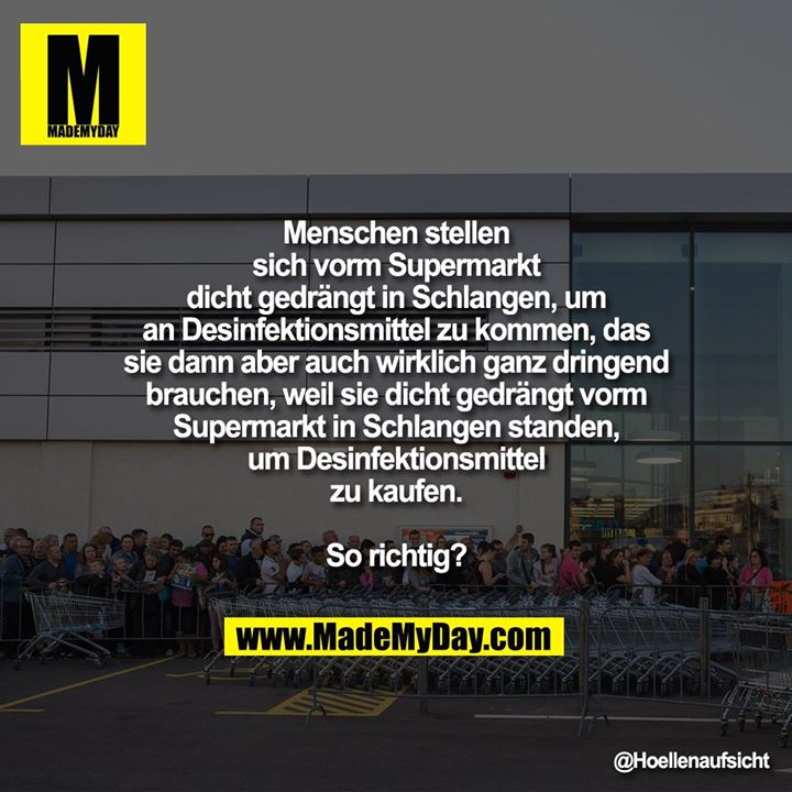 Menschen stellen<br />
sich vorm Supermarkt<br />
dicht gedrängt in Schlangen, um<br />
an Desinfektionsmittel zu kommen, das<br />
sie dann aber auch wirklich ganz dringend<br />
brauchen, weil sie dicht gedrängt vorm<br />
Supermarkt in Schlangen standen,<br />
um Desinfektionsmittel<br />
zu kaufen.<br />
<br />
So richtig?