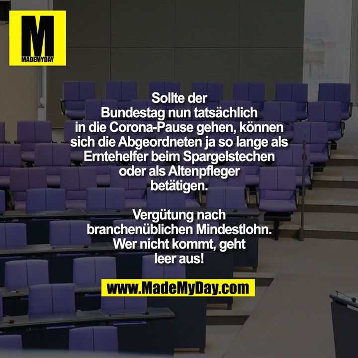 Sollte der Bundestag nun tatsächlich in die Corona-Pause gehen, können sich die Abgeordneten ja so lange als Erntehelfer beim Spargelstechen oder als Altenpfleger betätigen.<br />
Vergütung nach branchenüblichen Mindestlohn.<br />
Wer nicht kommt, geht leer aus!