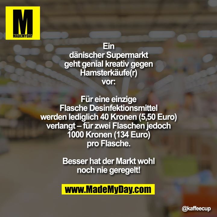 Ein dänischer Supermarkt geht genial kreativ gegen Hamsterkäufe(r) vor:<br />
Für eine einzige Flasche Desinfektionsmittel werden lediglich 40 Kronen (5,50 Euro) verlangt – für zwei Flaschen jedoch 1000 Kronen (134 Euro) pro Flasche.<br />
<br />
Besser hat der Markt wohl noch nie geregelt!