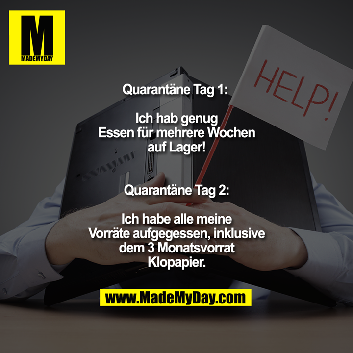 Quarantäne Tag 1: <br />
Ich hab genug Essen für mehrere Wochen auf Lager!<br />
<br />
Quarantäne Tag 2:<br />
Ich habe alle meine Vorräte aufgegessen, inklusive dem 3 Monatsvorrat Klopapier.