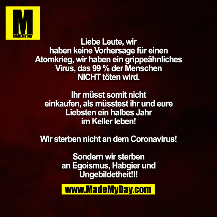 Liebe Leute, wir<br />
haben keine Vorhersage für einen<br />
Atomkrieg, wir haben ein grippeähnliches<br />
Virus, das 99 % der Menschen<br />
NICHT töten wird.<br />
<br />
Ihr müsst somit nicht<br />
einkaufen, als müsstest ihr und eure<br />
Liebsten ein halbes Jahr<br />
im Keller leben!<br />
<br />
Wir sterben nicht an dem Coronavirus!<br />
<br />
Sondern wir sterben<br />
an Egoismus, Habgier und<br />
Ungebildetheit!!!