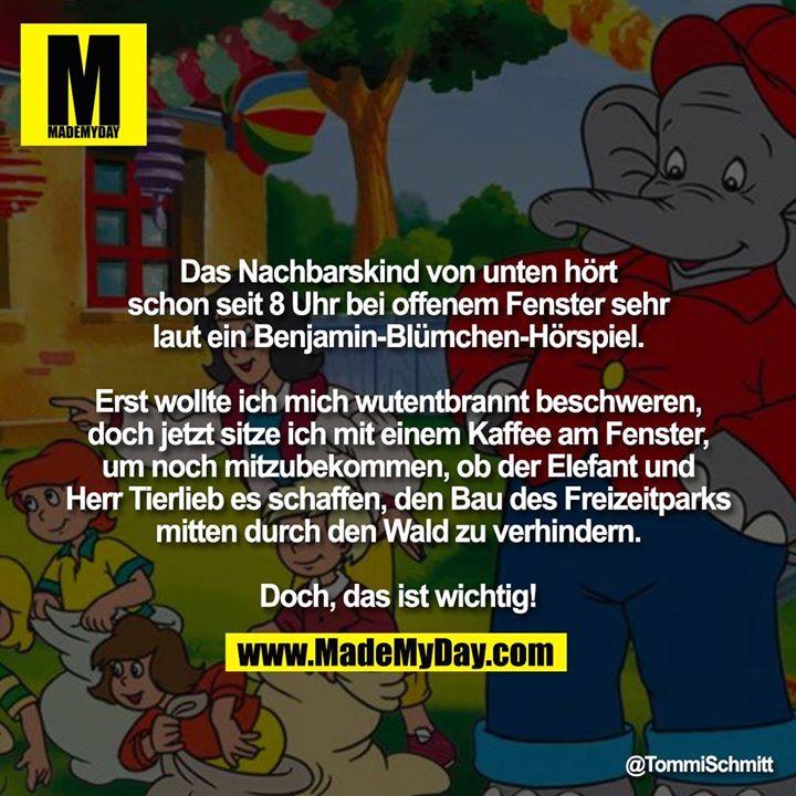 Das Nachbarskind von unten hört schon seit 8 Uhr bei offenem Fenster sehr laut ein Benjamin-Blümchen-Hörspiel.<br />
<br />
Erst wollte ich mich wutentbrannt beschweren,<br />
doch jetzt sitze ich mit einem Kaffee am Fenster, um noch mitzubekommen, ob der Elefant und Herr Tierlieb es schaffen, den Bau des Freizeitparks mitten durch den Wald zu verhindern.<br />
<br />
Doch, das ist wichtig!