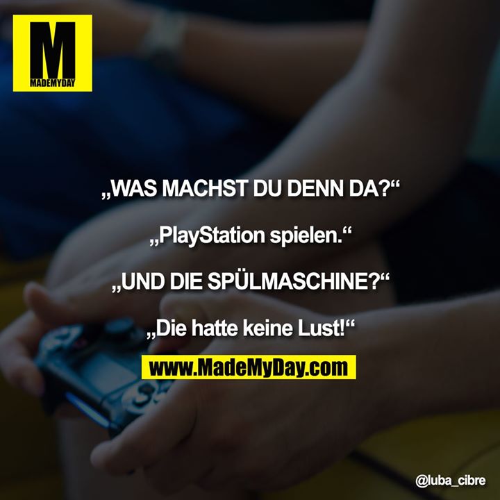 „WAS MACHST DU DENN DA?“<br />
<br />
„PlayStation spielen.“<br />
<br />
„UND DIE SPÜLMASCHINE?“<br />
<br />
„Die hatte keine Lust!“