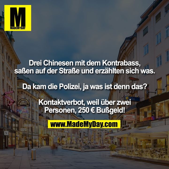 Drei Chinesen mit dem Kontrabass, saßen auf der Straße und erzählten sich was.<br />
<br />
Da kam die Polizei, ja was ist denn das?<br />
<br />
Kontaktverbot, weil über zwei<br />
Personen, 250 € Bußgeld!