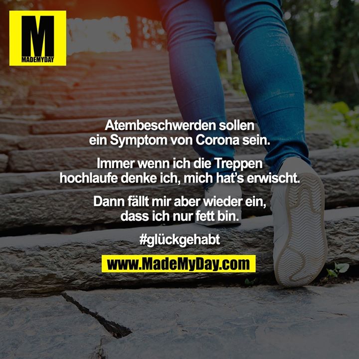 Atembeschwerden sollen<br />
ein Symptom von Corona sein.<br />
<br />
Immer wenn ich die Treppen<br />
hochlaufe denke ich, mich hat’s erwischt.<br />
<br />
Dann fällt mir aber wieder ein,<br />
dass ich nur fett bin.<br />
<br />
#glückgehabt
