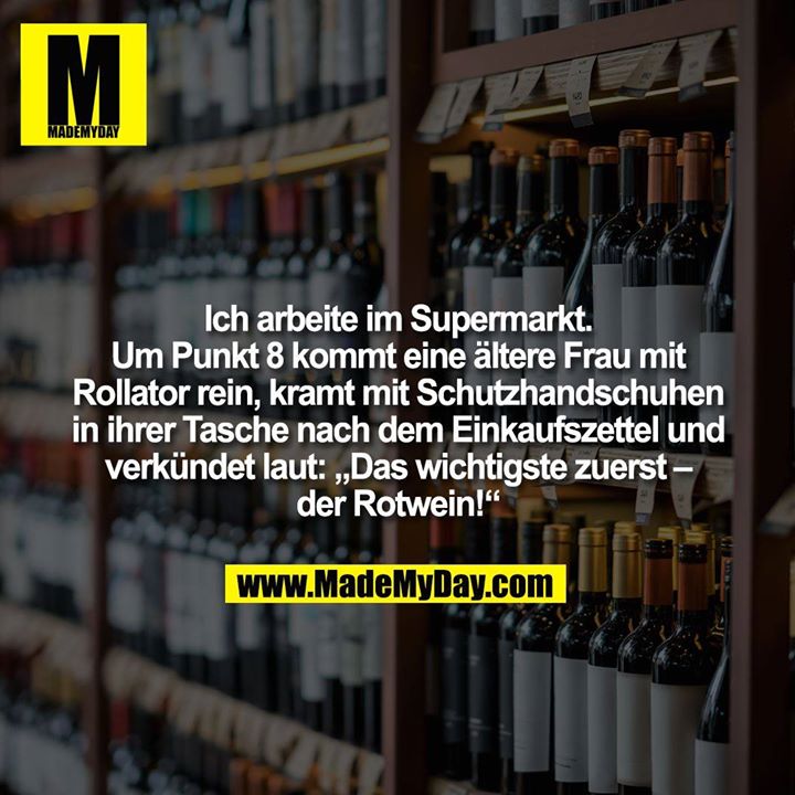 Ich arbeite im Supermarkt.<br />
Um Punkt 8 kommt eine ältere Frau mit Rollator rein, kramt mit Schutzhandschuhen in ihrer Tasche nach dem Einkaufszettel und verkündet laut: „Das wichtigste zuerst – der Rotwein!“