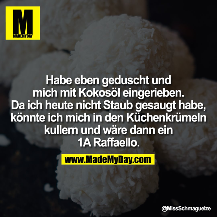 Habe eben geduscht und mich mit Kokosöl eingerieben.<br />
Da ich heute nicht Staub gesaugt habe, könnte ich mich in den Küchenkrümeln kullern und wäre dann ein 1A Raffaello.