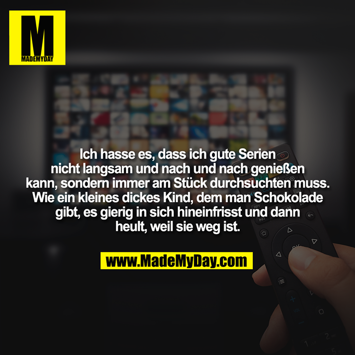 Ich hasse es, dass ich gute Serien nicht langsam und nach und nach genießen kann, sondern immer am Stück durchsuchten muss.<br />
Wie ein kleines dickes Kind, dem man Schokolade gibt, es gierig in sich hineinfrisst und dann heult, weil sie weg ist.