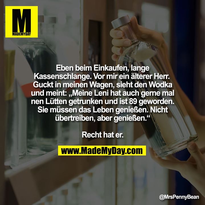 Eben beim Einkaufen, lange Kassenschlange. <br />
Vor mir ein älterer Herr. <br />
Guckt in meinen Wagen, sieht den Wodka und meint:<br />
„Meine Leni hat auch gerne mal nen Lütten getrunken und ist 89 geworden. Sie müssen das Leben genießen. Nicht übertreiben, aber genießen.“<br />
Recht hat er.