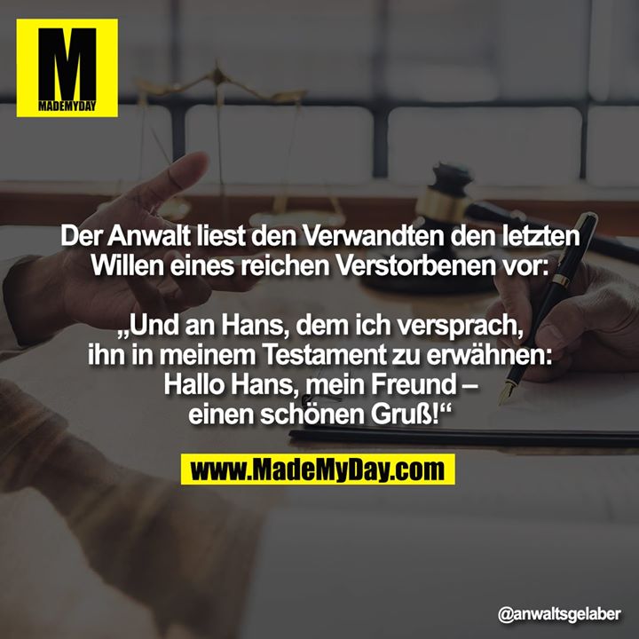 Der Anwalt liest den Verwandten den letzten Willen eines reichen Verstorbenen vor:<br />
<br />
„Und an Hans, dem ich versprach, ihn in meinem Testament zu erwähnen:<br />
<br />
Hallo Hans, mein Freund – einen schönen Gruß!“