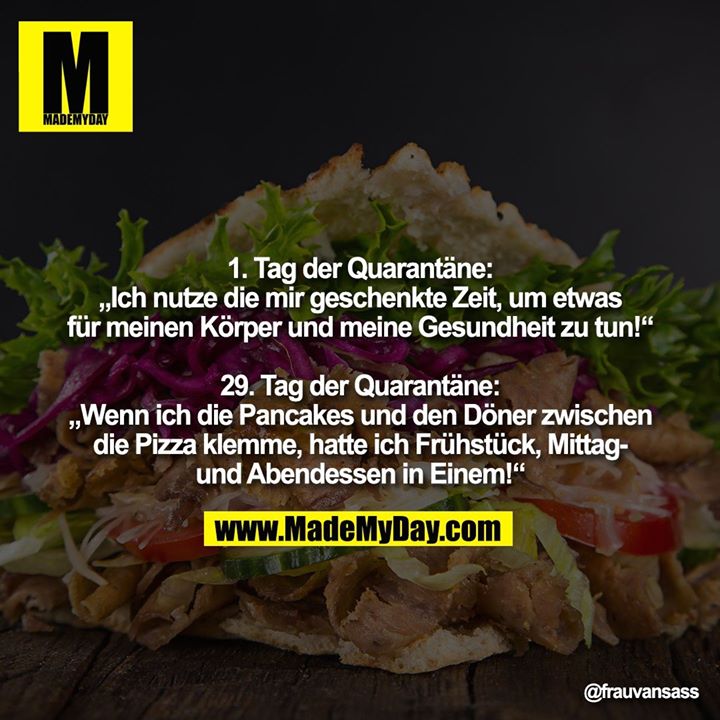 1. Tag der Quarantäne:<br />
„Ich nutze die mir geschenkte Zeit, um etwas<br />
für meinen Körper und meine Gesundheit zu tun!“<br />
<br />
29. Tag der Quarantäne:<br />
„Wenn ich die Pancakes und den Döner zwischen<br />
die Pizza klemme, hatte ich Frühstück, Mittag-<br />
und Abendessen in Einem!“