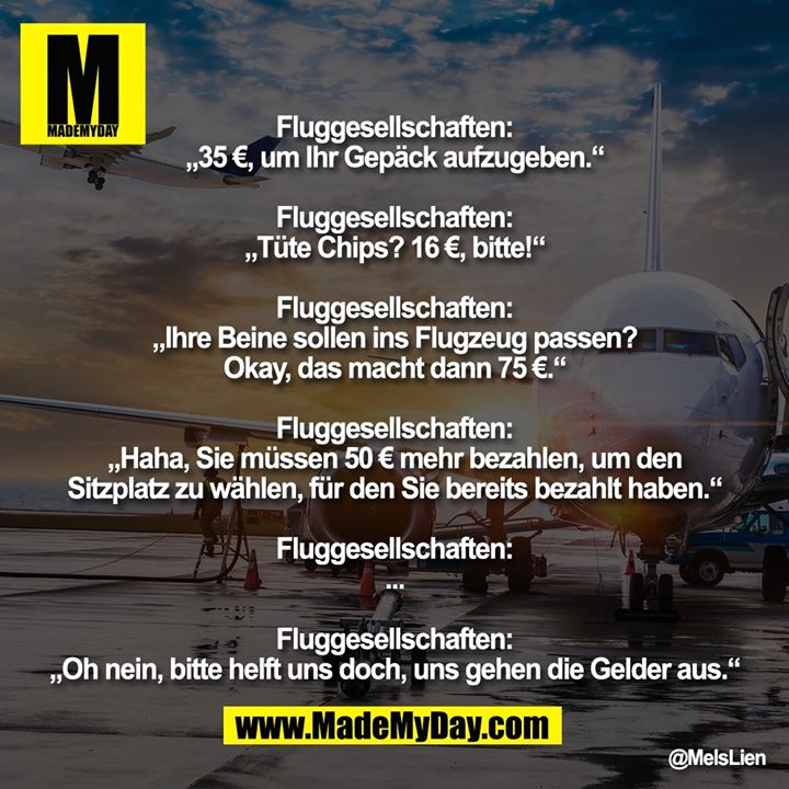 Fluggesellschaften:<br />
„35 €, um Ihr Gepäck aufzugeben.“<br />
<br />
Fluggesellschaften:<br />
„Tüte Chips? 16 €, bitte!“<br />
<br />
Fluggesellschaften:<br />
„Ihre Beine sollen ins Flugzeug passen? Okay, das macht dann 75 €.“<br />
<br />
Fluggesellschaften:<br />
„Haha, Sie müssen 50 € mehr bezahlen, um den Sitzplatz zu wählen, für den Sie bereits bezahlt haben.“<br />
<br />
Fluggesellschaften:<br />
...<br />
<br />
Fluggesellschaften:<br />
„Oh nein, bitte helft uns doch, uns gehen die Gelder aus.“