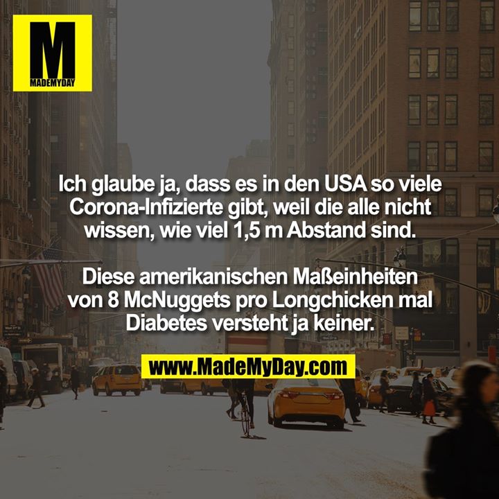 Ich glaube ja, dass es in den USA so viele Corona-Infizierte gibt, weil die alle nicht wissen, wie viel 1,5 m Abstand sind. Diese amerikanischen Maßeinheiten von 8 McNuggets pro Longchicken mal Diabetes versteht ja keiner.