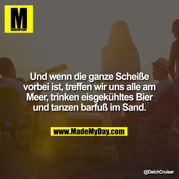 Und wenn die ganze Scheiße vorbei ist, treffen wir uns alle am Meer, trinken eisgekühltes Bier und tanzen barfuß im Sand.