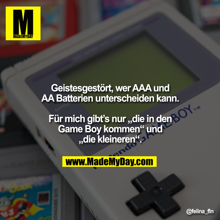 Geistesgestört, wer AAA und<br />
AA Batterien unterscheiden kann.<br />
<br />
Für mich gibt’s nur „die in den<br />
Game Boy kommen“ und<br />
„die kleineren“.