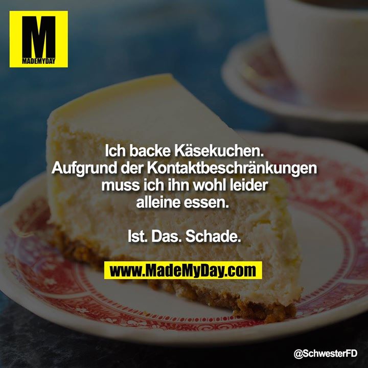 Ich backe Käsekuchen. Aufgrund der <br />
Kontaktbeschränkungen muss ich ihn wohl leider alleine essen. <br />
<br />
Ist. Das. Schade.