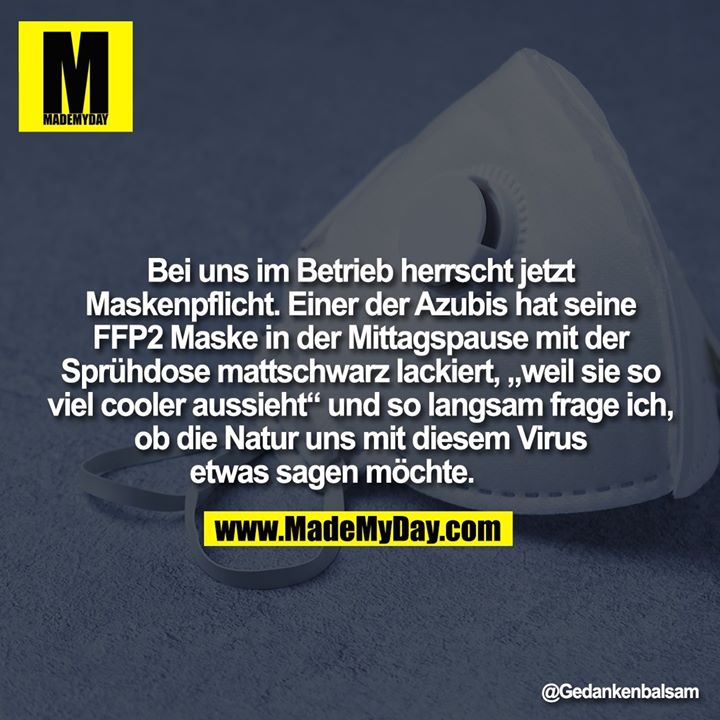 Bei uns im Betrieb herrscht jetzt Maskenpflicht. Einer der Azubis hat seine FFP2 Maske in der Mittagspause mit der Sprühdose mattschwarz lackiert, „weil sie so viel cooler aussieht“ und so langsam frage ich, ob die Natur uns mit diesem Virus etwas sagen möchte.