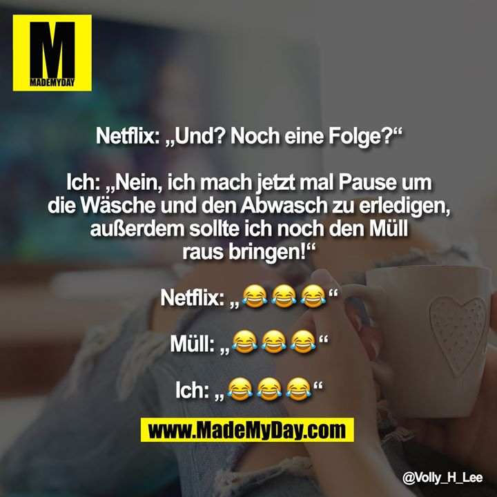 Netflix: „Und? Noch eine Folge?“<br />
<br />
Ich: „Nein, ich mach jetzt mal Pause um die Wäsche und den Abwasch zu erledigen, außerdem sollte ich noch den Müll raus bringen!“<br />
<br />
Netflix: „���“<br />
<br />
Müll: „���“<br />
<br />
Ich: „���“