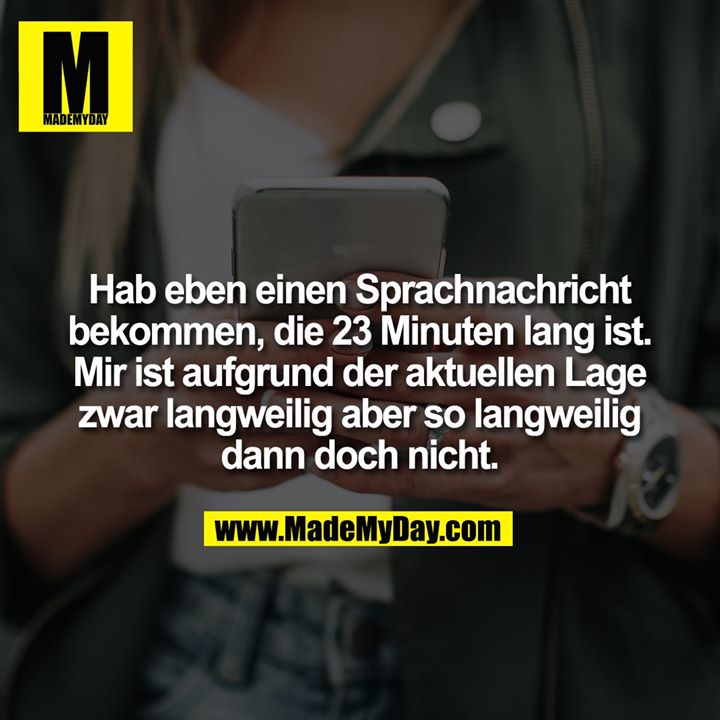 Hab eben einen Sprachnachricht bekommen, die 23 Minuten lang ist. Mir ist aufgrund der aktuellen Lage zwar langweilig aber so langweilig dann doch nicht.
