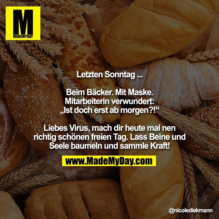 Letzten Sonntag ...<br />
<br />
Beim Bäcker. Mit Maske.<br />
Mitarbeiterin verwundert:<br />
„Ist doch erst ab morgen?!“<br />
<br />
Liebes Virus, mach dir heute mal nen richtig schönen freien Tag. Lass Beine und<br />
Seele baumeln und sammle Kraft!