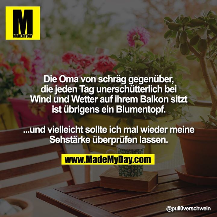 Die Oma von schräg gegenüber, die jeden Tag unerschütterlich bei Wind und Wetter auf ihrem Balkon sitzt ist übrigens ein Blumentopf.<br />
<br />
...und vielleicht sollte ich mal wieder meine Sehstärke überprüfen lassen.