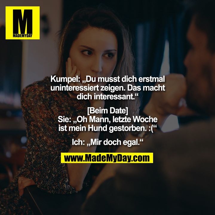 Kumpel: „Du musst dich erstmal uninteressiert zeigen. Das macht dich interessant.“<br />
<br />
[Beim Date]<br />
Sie: „Oh Mann, letzte Woche<br />
ist mein Hund gestorben. :(“<br />
<br />
Ich: „Mir doch egal.“