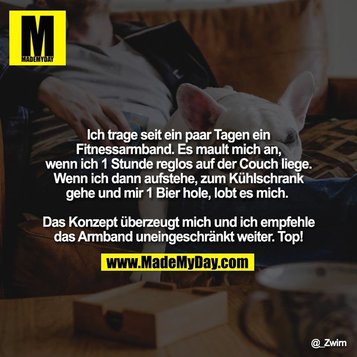 Ich trage seit ein paar Tagen ein Fitnessarmband. Es mault mich an, wenn ich 1 Stunde reglos auf der Couch liege. Wenn ich dann aufstehe, zum Kühlschrank gehe und mir 1 Bier hole, lobt es mich. <br />
<br />
Das Konzept überzeugt mich und ich empfehle das Armband uneingeschränkt weiter. Top!