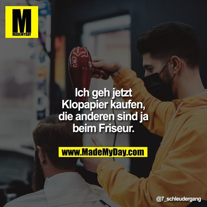 Ich geh jetzt Klopapier kaufen, die anderen sind ja beim Friseur.