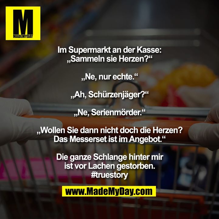 Im Supermarkt an der Kasse:<br />
„Sammeln sie Herzen?“<br />
<br />
„Ne, nur echte.“<br />
<br />
„Ah, Schürzenjäger?“<br />
<br />
„Ne, Serienmörder.“<br />
<br />
„Wollen Sie dann nicht doch die Herzen? Das Messerset ist im Angebot.“<br />
<br />
Die ganze Schlange hinter mir<br />
ist vor Lachen gestorben.<br />
#truestory