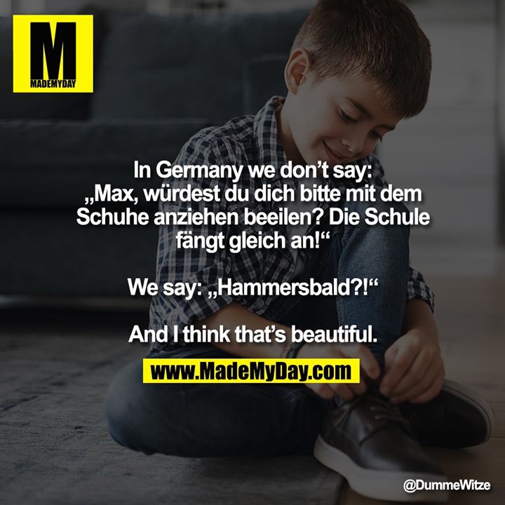 In Germany we don’t say:<br />
„Max, würdest du dich bitte mit dem Schuhe anziehen beeilen? Die Schule fängt gleich an!“<br />
<br />
We say: „Hammersbald?!“<br />
<br />
And I think that’s beautiful.