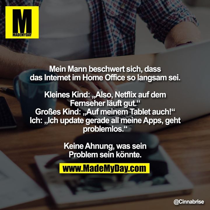 Mein Mann beschwert sich, dass das Internet im Home Office so langsam sei.<br />
<br />
Kleines Kind: „Also, Netflix auf dem Fernseher läuft gut.“<br />
Grosses Kind: „Auf meinem Tablet auch!“<br />
Ich: „Ich update gerade all meine Apps, geht problemlos.“<br />
<br />
Keine Ahnung, was sein Problem sein könnte.