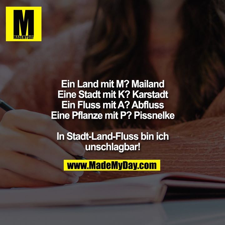 Ein Land mit M? Mailand<br />
Eine Stadt mit K? Karstadt<br />
Ein Fluss mit A? Abfluss<br />
Eine Pflanze mit P? Pissnelke<br />
<br />
In Stadt-Land-FIuss bin ich<br />
unschlagbar!