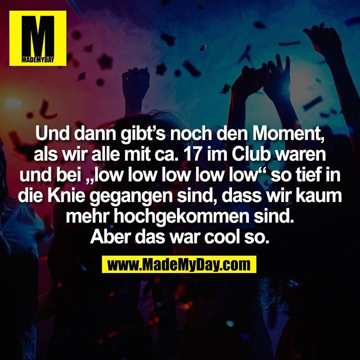 Und dann gibt’s noch den Moment, als wir alle mit ca. 17 im Club waren und bei „low low low low low“ so tief in<br />
die Knie gegangen sind, dass wir kaum mehr hochgekommen sind.<br />
Aber das war cool so.