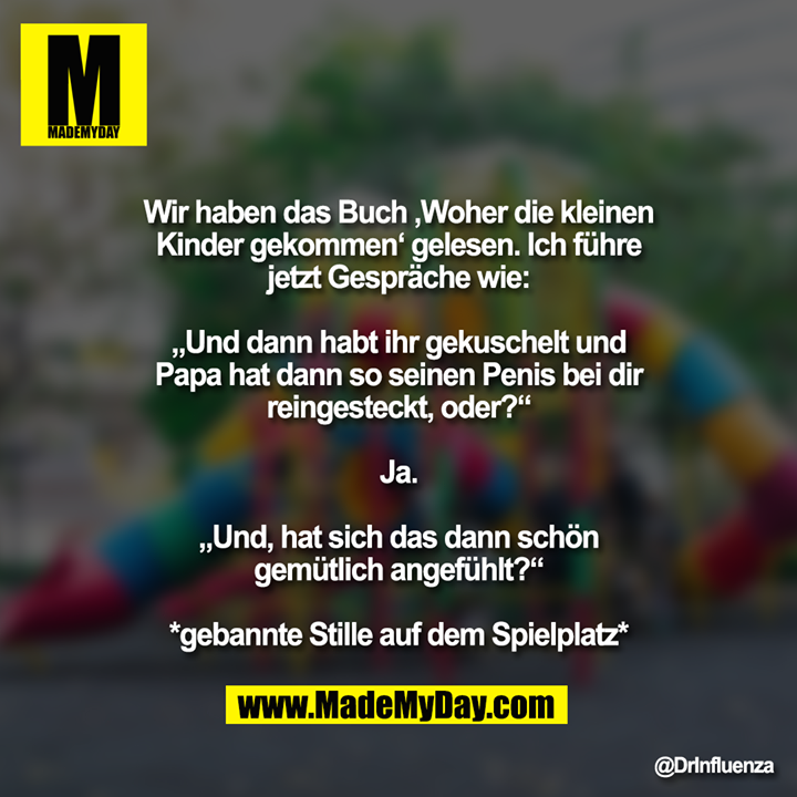 Wir haben das Buch ‚Woher die kleinen Kinder gekommen‘ gelesen. Ich führe jetzt Gespräche wie:<br />
<br />
„Und dann habt ihr gekuschelt und Papa hat dann so seinen Penis bei dir reingesteckt, oder?“<br />
<br />
Ja.<br />
<br />
„Und, hat sich das dann schön gemütlich angefühlt?“<br />
<br />
*gebannte Stille auf dem Spielplatz*