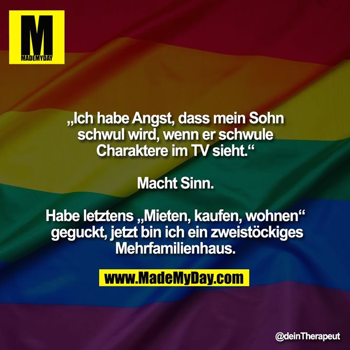 „Ich habe Angst, dass mein Sohn schwul wird, wenn er schwule Charaktere im TV sieht.“<br />
<br />
Macht Sinn.<br />
<br />
Habe letztens „Mieten, kaufen, wohnen“ geguckt, jetzt bin ich ein zweistöckiges Mehrfamilienhaus.