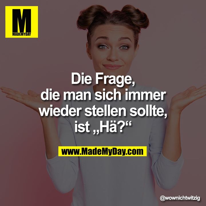 Die Frage, die man sich immer wieder stellen sollte, ist „Hä?“
