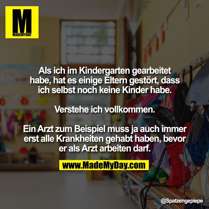 Als ich im Kindergarten gearbeitet habe, hat es einige Eltern gestört, dass ich selbst noch keine Kinder habe.<br />
<br />
Verstehe ich vollkommen.<br />
<br />
Ein Arzt zum Beispiel muss ja auch immer erst alle Krankheiten gehabt haben, bevor er als Arzt arbeiten darf.