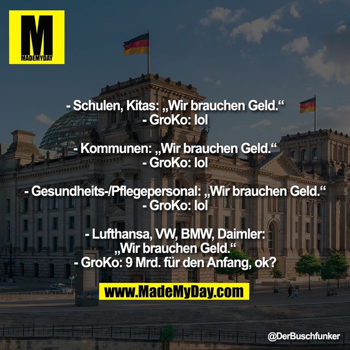 - Schulen, Kitas: „Wir brauchen Geld.“<br />
- GroKo: lol<br />
<br />
- Kommunen: „Wir brauchen Geld.“<br />
- GroKo: lol<br />
<br />
- Gesundheits-/Pflegepersonal: „Wir brauchen Geld.“<br />
- GroKo: lol<br />
<br />
- Lufthansa, VW, BMW, Daimler: „Wir brauchen Geld.“<br />
- GroKo: 9 Mrd. für den Anfang, ok?