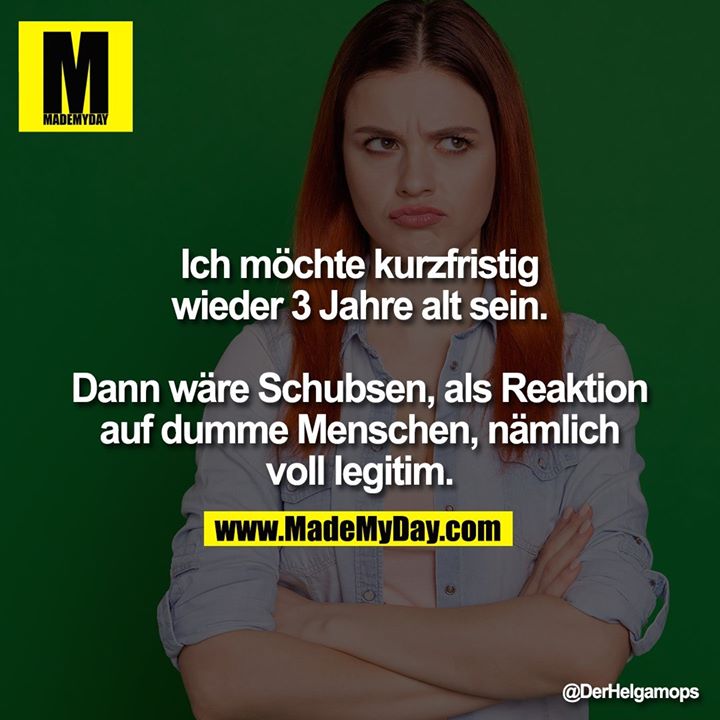 Ich möchte kurzfristig wieder 3 Jahre alt sein.<br />
<br />
Dann wäre Schubsen, als Reaktion auf dumme Menschen, nämlich voll legitim.