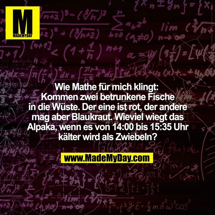 Wie Mathe für mich klingt: <br />
Kommen zwei betrunkene Fische in die Wüste.  Der eine ist rot, der andere mag aber Blaukraut. Wieviel wiegt das Alpaka, wenn es von 14:00 bis 15:35 Uhr kälter wird als Zwiebeln?