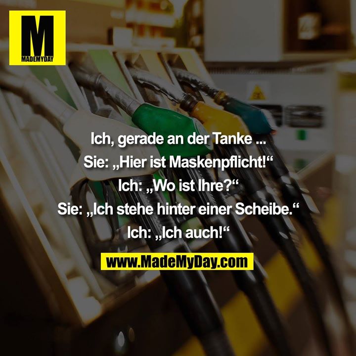 Ich, gerade an der Tanke ... Sie: „Hier ist Maskenpflicht!“ Ich: „Wo ist Ihre?“ Sie: „Ich stehe hinter einer Scheibe.“ Ich: „Ich auch!“