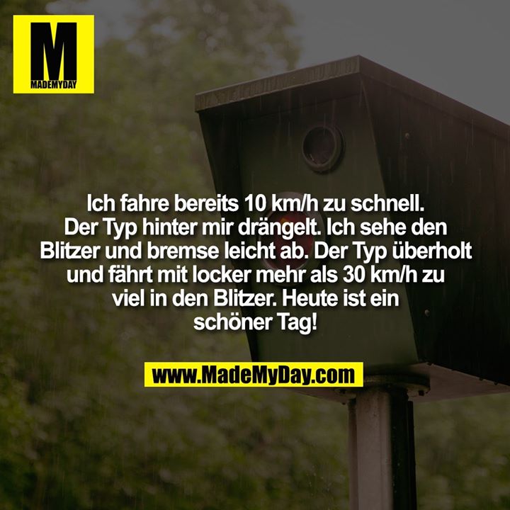 Ich fahre bereits 10 km/h zu schnell. Der Typ hinter mir drängelt. Ich sehe den Blitzer und bremse leicht ab. Der Typ überholt und fährt mit locker mehr als 30 km/h zu viel in den Blitzer. Heute ist ein schöner Tag!