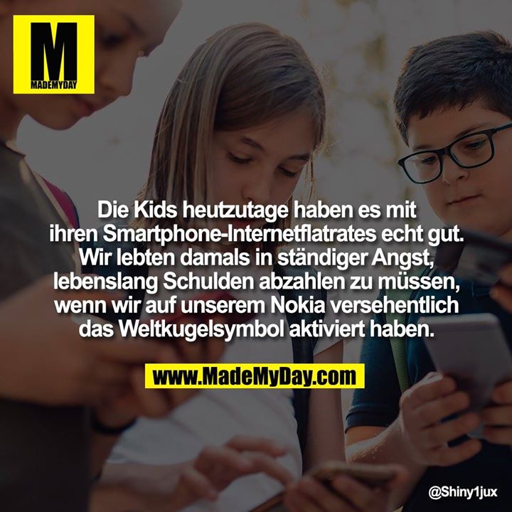 Die Kids heutzutage haben es mit ihren Smartphone-Internetflatrates echt gut.<br />
Wir lebten damals in ständiger Angst, lebenslang Schulden abzahlen zu müssen, wenn wir auf unserem Nokia versehentlich das Weltkugelsymbol aktiviert haben.