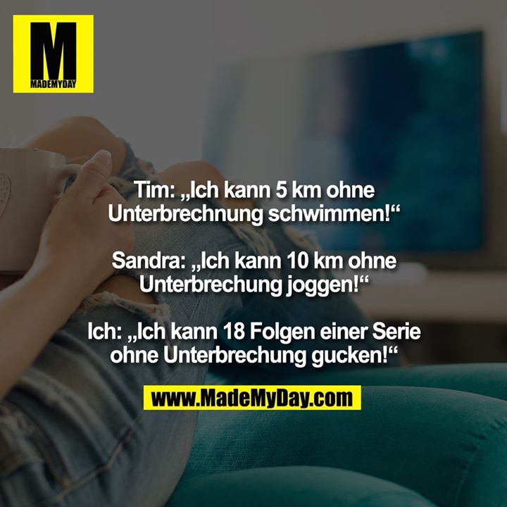 Tim: „Ich kann 5 km ohne Unterbrechnung schwimmen!“ <br />
<br />
Sandra: „Ich kann 10 km ohne Unterbrechung joggen!“ <br />
<br />
Ich: „Ich kann 18 Folgen einer Serie ohne Unterbrechung gucken!“