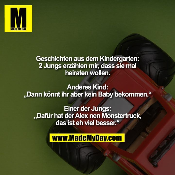 Geschichten aus dem Kindergarten:<br />
2 Jungs erzählen mir, dass sie mal heiraten wollen.<br />
<br />
Anderes Kind:<br />
„Dann könnt ihr aber kein Baby bekommen.“<br />
<br />
Einer der Jungs:<br />
„Dafür hat der Alex nen Monstertruck, das ist eh viel besser.“