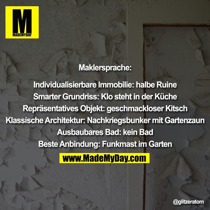 Maklersprache:<br />
<br />
Individualisierbare Immobilie: halbe Ruine<br />
<br />
Smarter Grundriss: Klo steht in der Küche<br />
<br />
Repräsentatives Objekt: geschmackloser Kitsch<br />
<br />
Klassische Architektur: Nachkriegsbunker mit Gartenzaun<br />
<br />
Ausbaubares Bad: kein Bad<br />
<br />
Beste Anbindung: Funkmast im Garten