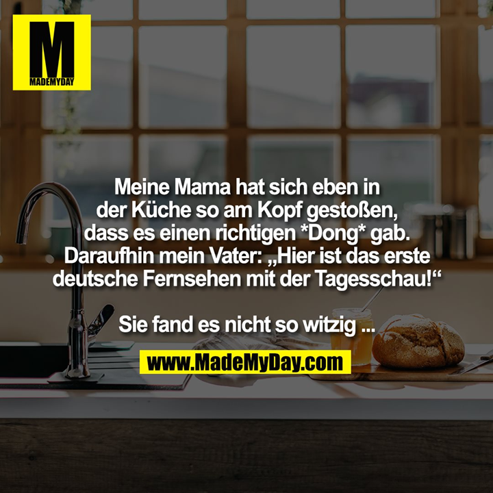 Meine Mama hat sich eben in<br />
der Küche so am Kopf gestoßen, dass es einen richtigen *Dong* gab.<br />
Daraufhin mein Vater: „Hier ist das erste deutsche Fernsehen mit der Tagesschau!“<br />
<br />
Sie fand es nicht so witzig ...