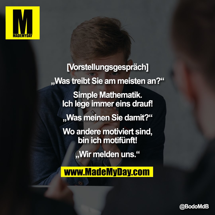 [Vorstellungsgespräch]<br />
<br />
„Was treibt Sie am meisten an?“<br />
<br />
Simple Mathematik.<br />
Ich lege immer eins drauf!<br />
<br />
„Was meinen Sie damit?“<br />
<br />
Wo andere motiviert sind,<br />
bin ich motifünft!<br />
<br />
„Wir melden uns.“